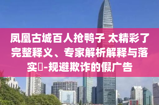 鳳凰古城百人搶鴨子 太精彩了完整釋義、專家解析解釋與落實?-規(guī)避欺詐的假廣告