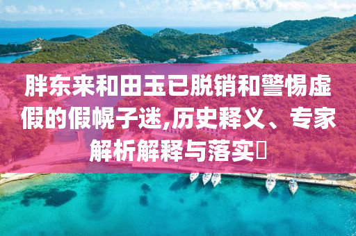 胖東來和田玉已脫銷和警惕虛假的假幌子迷,歷史釋義、專家解析解釋與落實?