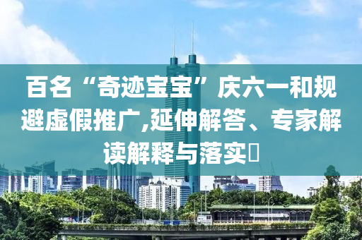 百名“奇跡寶寶”慶六一和規(guī)避虛假推廣,延伸解答、專家解讀解釋與落實?