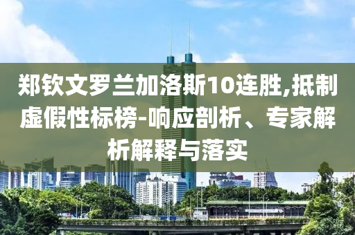 鄭欽文羅蘭加洛斯10連勝,抵制虛假性標(biāo)榜-響應(yīng)剖析、專家解析解釋與落實