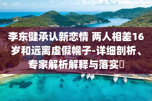 李東健承認(rèn)新戀情 兩人相差16歲和遠(yuǎn)離虛假幌子-詳細(xì)剖析、專家解析解釋與落實?