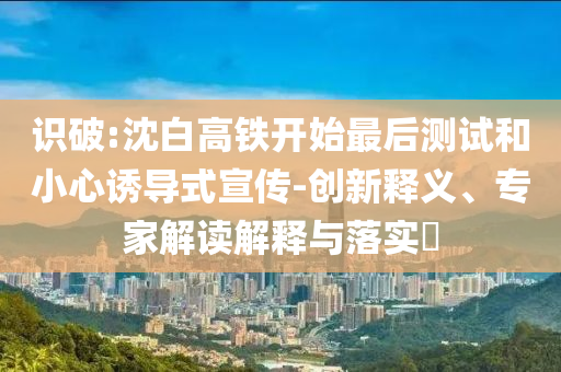 識破:沈白高鐵開始最后測試和小心誘導(dǎo)式宣傳-創(chuàng)新釋義、專家解讀解釋與落實?