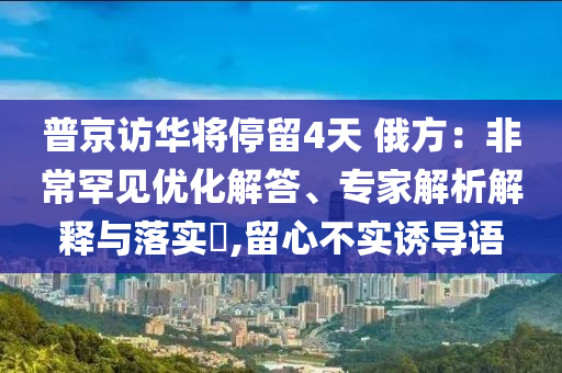 普京訪華將停留4天 俄方：非常罕見優(yōu)化解答、專家解析解釋與落實(shí)?,留心不實(shí)誘導(dǎo)語(yǔ)
