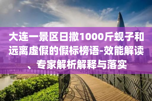 大連一景區(qū)日撒1000斤蜆子和遠(yuǎn)離虛假的假標(biāo)榜語-效能解讀、專家解析解釋與落實