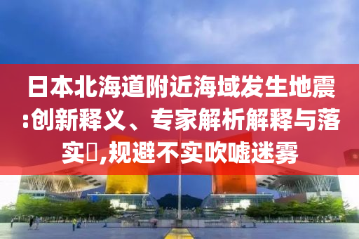 日本北海道附近海域發(fā)生地震:創(chuàng)新釋義、專家解析解釋與落實?,規(guī)避不實吹噓迷霧