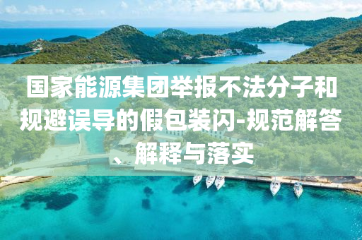 國家能源集團(tuán)舉報(bào)不法分子和規(guī)避誤導(dǎo)的假包裝閃-規(guī)范解答、解釋與落實(shí)