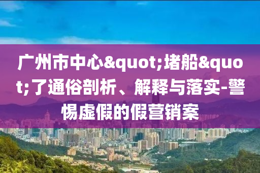 廣州市中心"堵船"了通俗剖析、解釋與落實-警惕虛假的假營銷案
