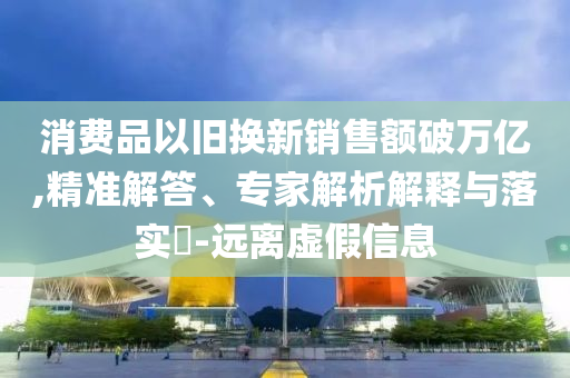 消費(fèi)品以舊換新銷售額破萬億,精準(zhǔn)解答、專家解析解釋與落實(shí)?-遠(yuǎn)離虛假信息
