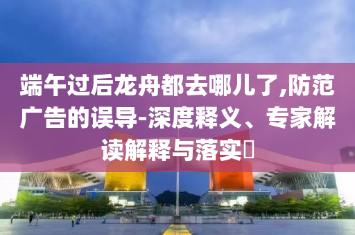 端午過后龍舟都去哪兒了,防范廣告的誤導(dǎo)-深度釋義、專家解讀解釋與落實(shí)?