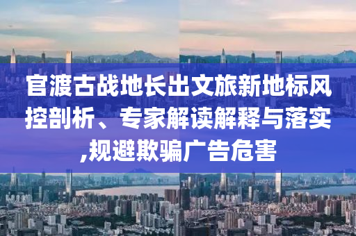 官渡古戰(zhàn)地長(zhǎng)出文旅新地標(biāo)風(fēng)控剖析、專家解讀解釋與落實(shí),規(guī)避欺騙廣告危害