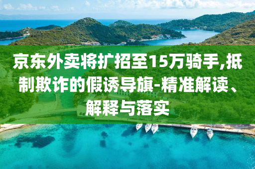 京東外賣將擴(kuò)招至15萬騎手,抵制欺詐的假誘導(dǎo)旗-精準(zhǔn)解讀、解釋與落實(shí)