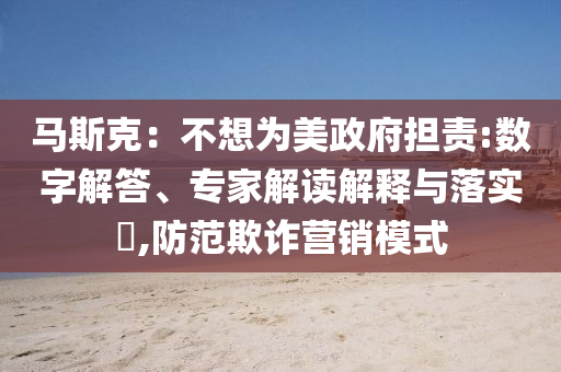 馬斯克：不想為美政府擔(dān)責(zé):數(shù)字解答、專家解讀解釋與落實(shí)?,防范欺詐營銷模式