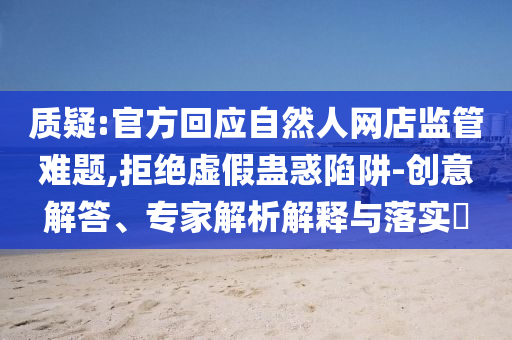 質(zhì)疑:官方回應(yīng)自然人網(wǎng)店監(jiān)管難題,拒絕虛假蠱惑陷阱-創(chuàng)意解答、專家解析解釋與落實(shí)?