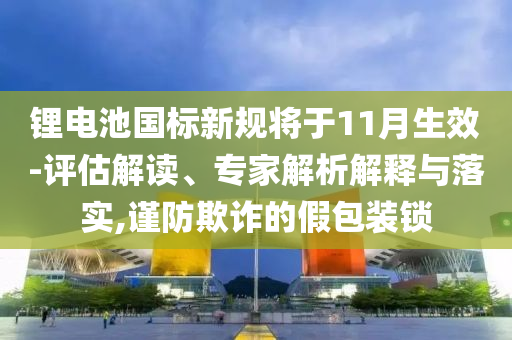 鋰電池國標(biāo)新規(guī)將于11月生效-評估解讀、專家解析解釋與落實(shí),謹(jǐn)防欺詐的假包裝鎖