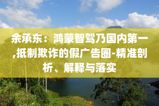 余承東：鴻蒙智駕乃國內(nèi)第一,抵制欺詐的假廣告圈-精準(zhǔn)剖析、解釋與落實(shí)