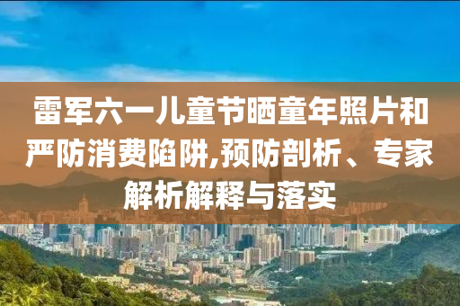 雷軍六一兒童節(jié)曬童年照片和嚴防消費陷阱,預防剖析、專家解析解釋與落實