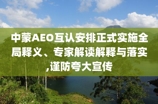 中蒙AEO互認(rèn)安排正式實(shí)施全局釋義、專家解讀解釋與落實(shí),謹(jǐn)防夸大宣傳
