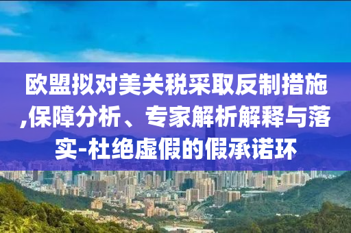 歐盟擬對(duì)美關(guān)稅采取反制措施,保障分析、專家解析解釋與落實(shí)-杜絕虛假的假承諾環(huán)
