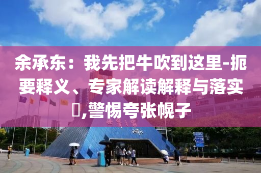 余承東：我先把牛吹到這里-扼要釋義、專家解讀解釋與落實(shí)?,警惕夸張幌子