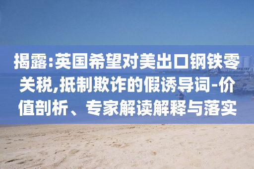 揭露:英國(guó)希望對(duì)美出口鋼鐵零關(guān)稅,抵制欺詐的假誘導(dǎo)詞-價(jià)值剖析、專家解讀解釋與落實(shí)