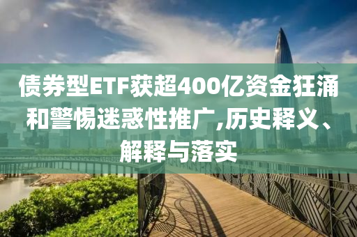 債券型ETF獲超400億資金狂涌和警惕迷惑性推廣,歷史釋義、解釋與落實(shí)