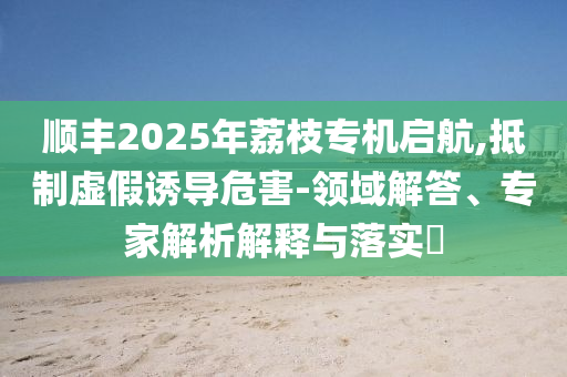 順豐2025年荔枝專機(jī)啟航,抵制虛假誘導(dǎo)危害-領(lǐng)域解答、專家解析解釋與落實(shí)?