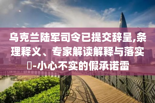 烏克蘭陸軍司令已提交辭呈,條理釋義、專家解讀解釋與落實(shí)?-小心不實(shí)的假承諾雷