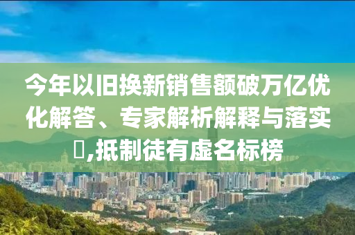 今年以舊換新銷(xiāo)售額破萬(wàn)億優(yōu)化解答、專家解析解釋與落實(shí)?,抵制徒有虛名標(biāo)榜