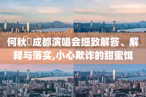 何秋亊成都演唱會(huì)細(xì)致解答、解釋與落實(shí),小心欺詐的甜蜜餌
