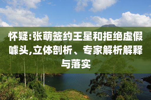 懷疑:張萌簽約王星和拒絕虛假噱頭,立體剖析、專家解析解釋與落實
