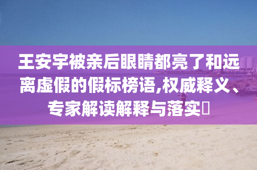 王安宇被親后眼睛都亮了和遠離虛假的假標榜語,權(quán)威釋義、專家解讀解釋與落實?