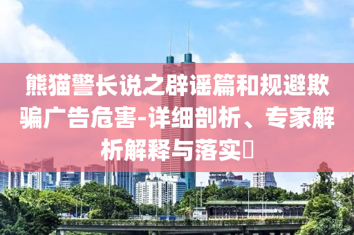 熊貓警長說之辟謠篇和規(guī)避欺騙廣告危害-詳細剖析、專家解析解釋與落實?
