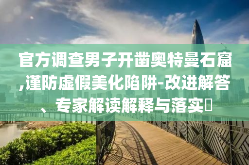 官方調(diào)查男子開鑿?qiáng)W特曼石窟,謹(jǐn)防虛假美化陷阱-改進(jìn)解答、專家解讀解釋與落實(shí)?