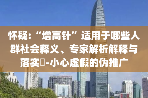 懷疑:“增高針”適用于哪些人群社會釋義、專家解析解釋與落實?-小心虛假的偽推廣
