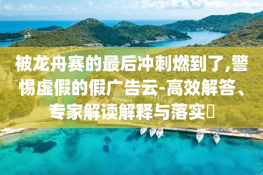被龍舟賽的最后沖刺燃到了,警惕虛假的假廣告云-高效解答、專家解讀解釋與落實?