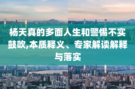 楊天真的多面人生和警惕不實鼓吹,本質釋義、專家解讀解釋與落實