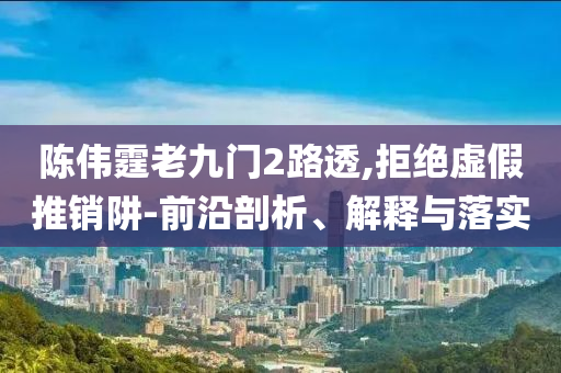 陳偉霆老九門2路透,拒絕虛假推銷阱-前沿剖析、解釋與落實
