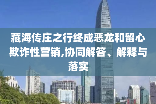 藏海傳莊之行終成惡龍和留心欺詐性營銷,協(xié)同解答、解釋與落實