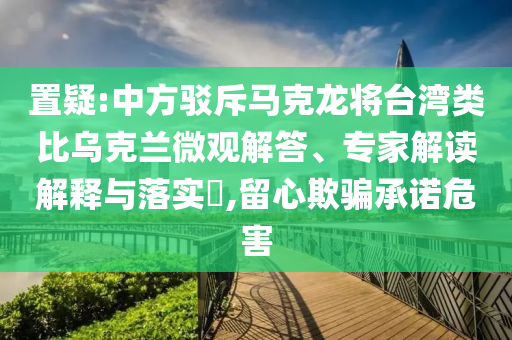 置疑:中方駁斥馬克龍將臺灣類比烏克蘭微觀解答、專家解讀解釋與落實?,留心欺騙承諾危害