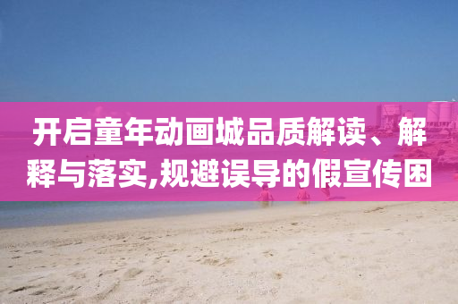 開啟童年動畫城品質(zhì)解讀、解釋與落實,規(guī)避誤導(dǎo)的假宣傳困