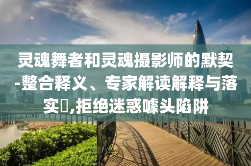 靈魂舞者和靈魂攝影師的默契-整合釋義、專家解讀解釋與落實?,拒絕迷惑噱頭陷阱