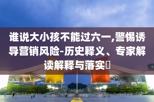 誰說大小孩不能過六一,警惕誘導(dǎo)營銷風(fēng)險-歷史釋義、專家解讀解釋與落實?