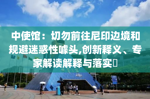 中使館：切勿前往尼印邊境和規(guī)避迷惑性噱頭,創(chuàng)新釋義、專家解讀解釋與落實(shí)?