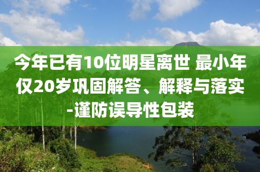 今年已有10位明星離世 最小年僅20歲鞏固解答、解釋與落實-謹防誤導(dǎo)性包裝