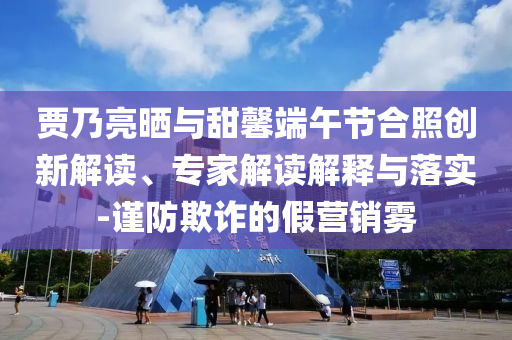 賈乃亮?xí)衽c甜馨端午節(jié)合照創(chuàng)新解讀、專家解讀解釋與落實(shí)-謹(jǐn)防欺詐的假營銷霧