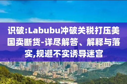 識破:Labubu沖破關(guān)稅打壓美國賣斷貨-詳盡解答、解釋與落實(shí),規(guī)避不實(shí)誘導(dǎo)迷宮