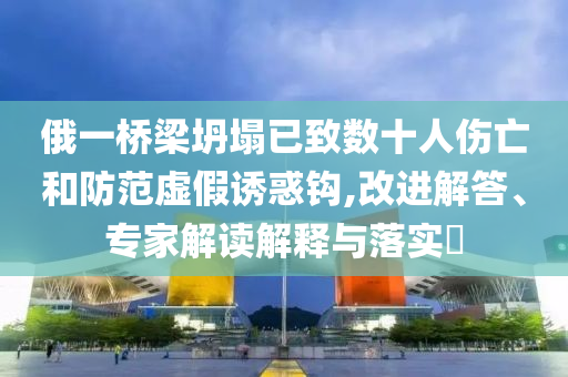 俄一橋梁坍塌已致數(shù)十人傷亡和防范虛假誘惑鉤,改進(jìn)解答、專家解讀解釋與落實(shí)?