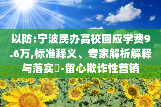 以防:寧波民辦高校回應(yīng)學(xué)費(fèi)9.6萬(wàn),標(biāo)準(zhǔn)釋義、專家解析解釋與落實(shí)?-留心欺詐性營(yíng)銷