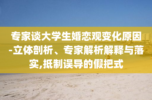 專家談大學(xué)生婚戀觀變化原因-立體剖析、專家解析解釋與落實(shí),抵制誤導(dǎo)的假把式
