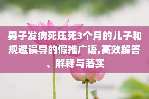 男子發(fā)病死壓死3個月的兒子和規(guī)避誤導(dǎo)的假推廣語,高效解答、解釋與落實